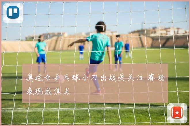 奥运会乒乓球小刀出战受关注 赛场表现成焦点
