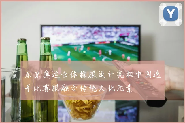 东京奥运会体操服设计亮相中国选手比赛服融合传统文化元素