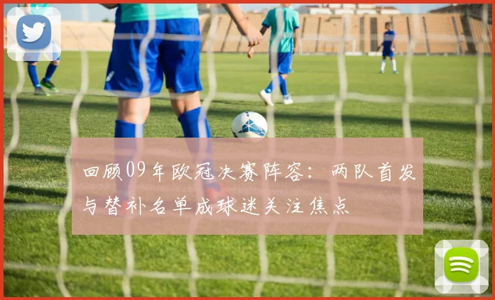 回顾09年欧冠决赛阵容：两队首发与替补名单成球迷关注焦点