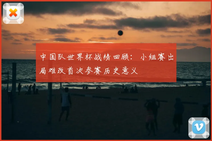 中国队世界杯战绩回顾:小组赛出局难改首次参赛历史意义