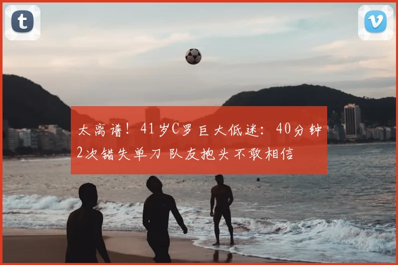 太离谱！41岁C罗巨大低迷：40分钟2次错失单刀 队友抱头不敢相信