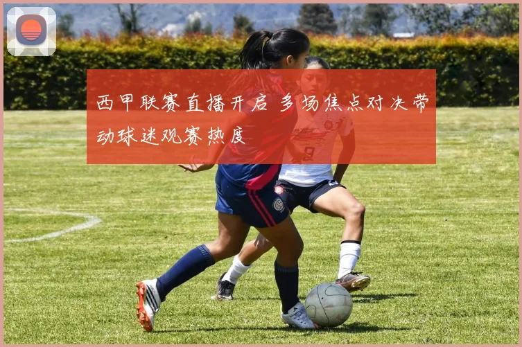 西甲联赛直播开启 多场焦点对决带动球迷观赛热度