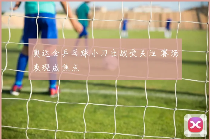 奥运会乒乓球小刀出战受关注 赛场表现成焦点