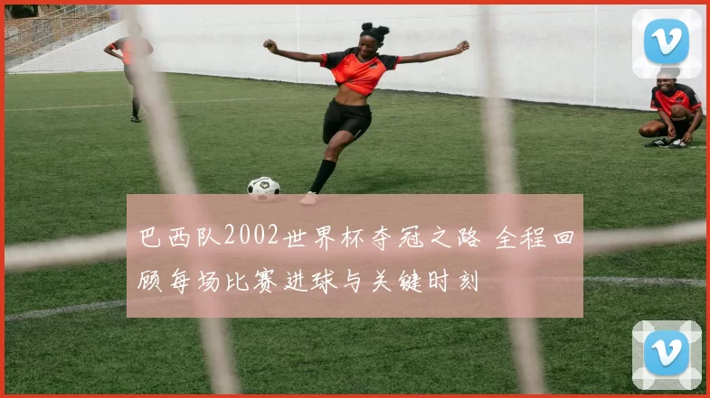 巴西队2002世界杯夺冠之路 全程回顾每场比赛进球与关键时刻