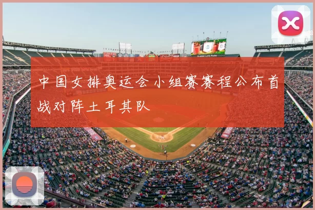 中国女排奥运会小组赛赛程公布首战对阵土耳其队