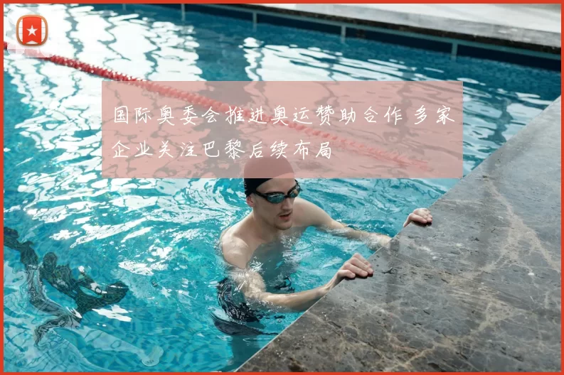 国际奥委会推进奥运赞助合作 多家企业关注巴黎后续布局