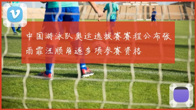 中国游泳队奥运选拔赛赛程公布张雨霏汪顺角逐多项参赛资格