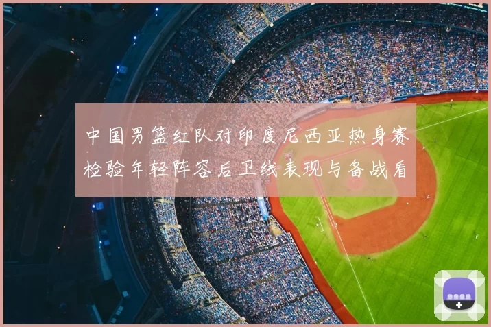 中国男篮红队对印度尼西亚热身赛检验年轻阵容后卫线表现与备战看点