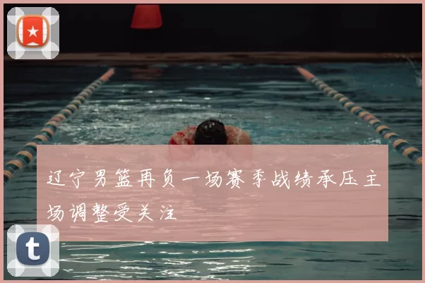 辽宁男篮再负一场赛季战绩承压主场调整受关注