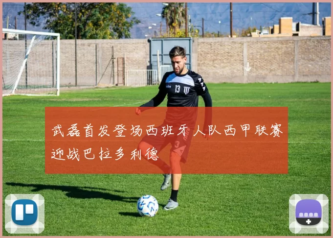 武磊首发登场西班牙人队西甲联赛迎战巴拉多利德