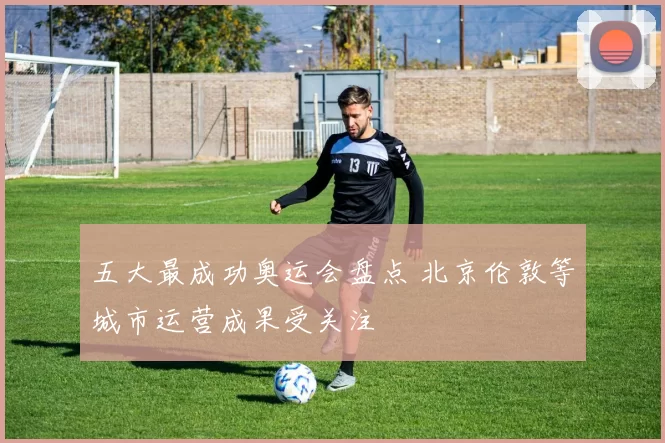 五大最成功奥运会盘点 北京伦敦等城市运营成果受关注