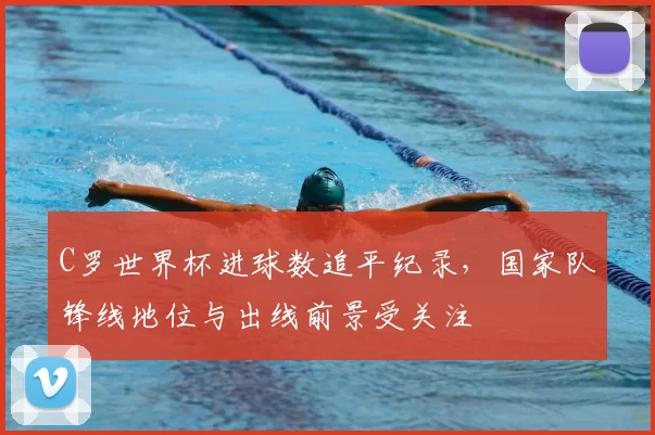 C罗世界杯进球数追平纪录，国家队锋线地位与出线前景受关注