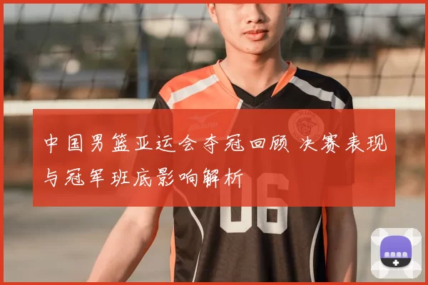 中国男篮亚运会夺冠回顾 决赛表现与冠军班底影响解析