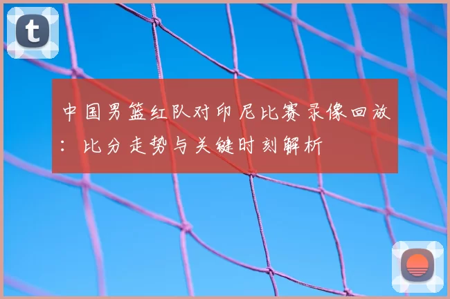 中国男篮红队对印尼比赛录像回放：比分走势与关键时刻解析