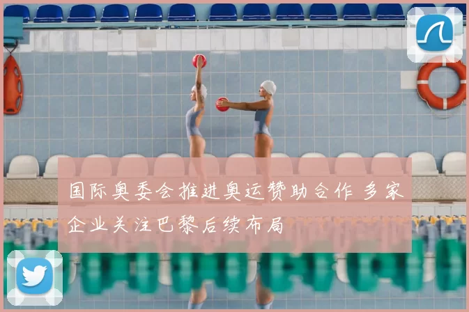 国际奥委会推进奥运赞助合作 多家企业关注巴黎后续布局