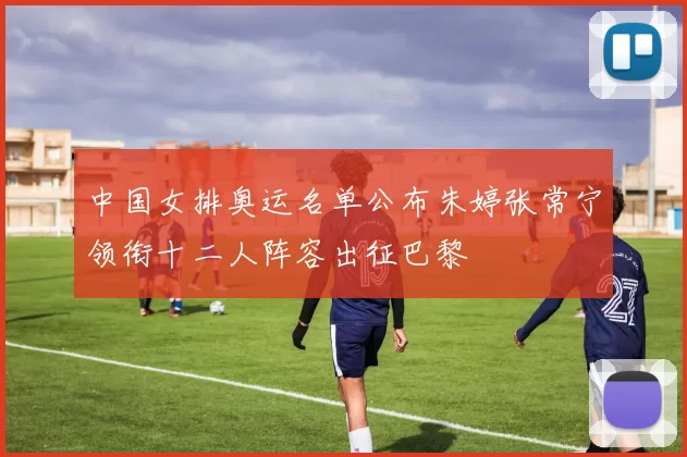 中国女排奥运名单公布朱婷张常宁领衔十二人阵容出征巴黎