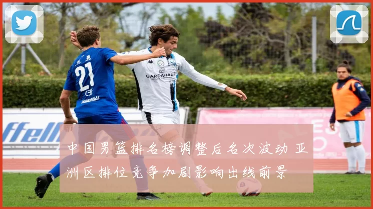 中国男篮排名榜调整后名次波动 亚洲区排位竞争加剧影响出线前景