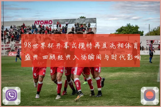 98世界杯开幕式模特再度亮相体育盛典 回顾经典入场瞬间与时代影响