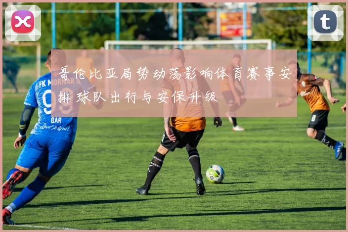 哥伦比亚局势动荡影响体育赛事安排 球队出行与安保升级