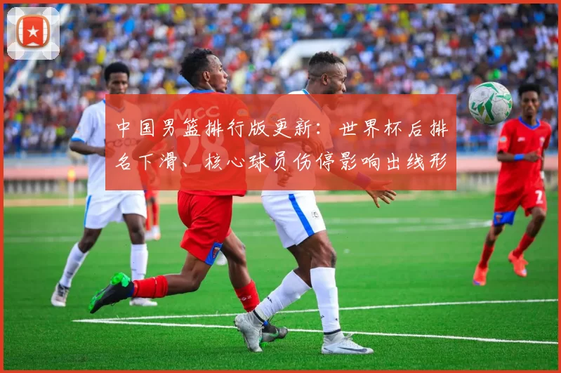 中国男篮排行版更新：世界杯后排名下滑、核心球员伤停影响出线形势