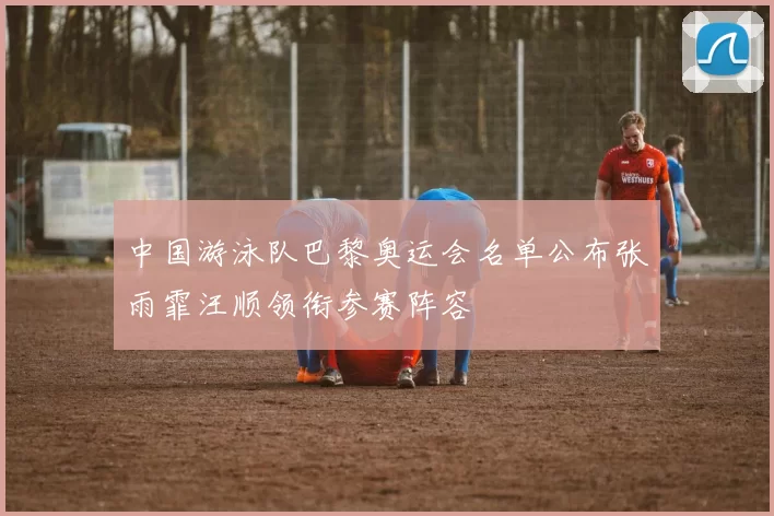 中国游泳队巴黎奥运会名单公布张雨霏汪顺领衔参赛阵容