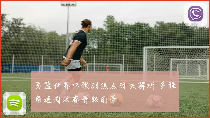 男篮世界杯预测焦点对决解析 多强角逐淘汰赛晋级前景