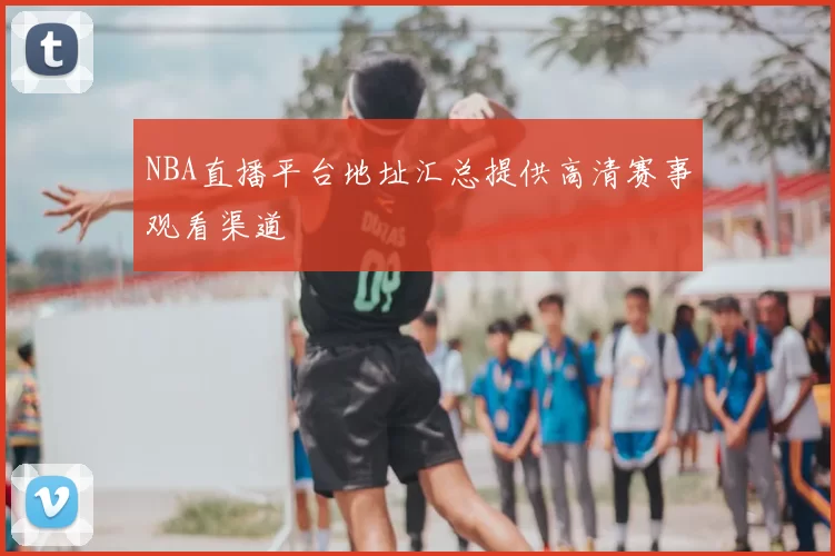 NBA直播平台地址汇总提供高清赛事观看渠道