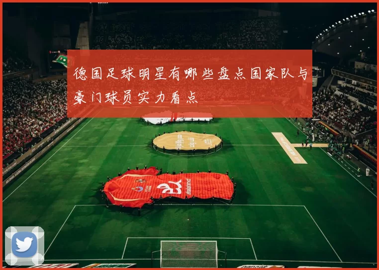 德国足球明星有哪些盘点国家队与豪门球员实力看点