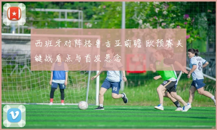 西班牙对阵格鲁吉亚前瞻 欧预赛关键战看点与首发悬念