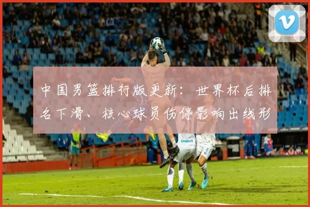 中国男篮排行版更新：世界杯后排名下滑、核心球员伤停影响出线形势