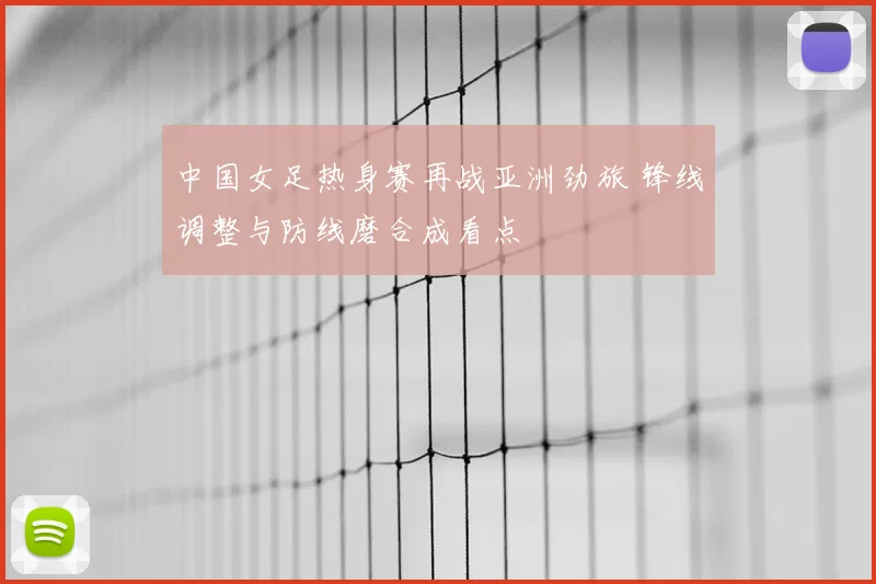 中国女足热身赛再战亚洲劲旅 锋线调整与防线磨合成看点