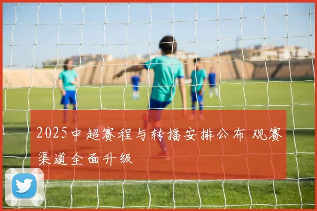 2025中超赛程与转播安排公布 观赛渠道全面升级