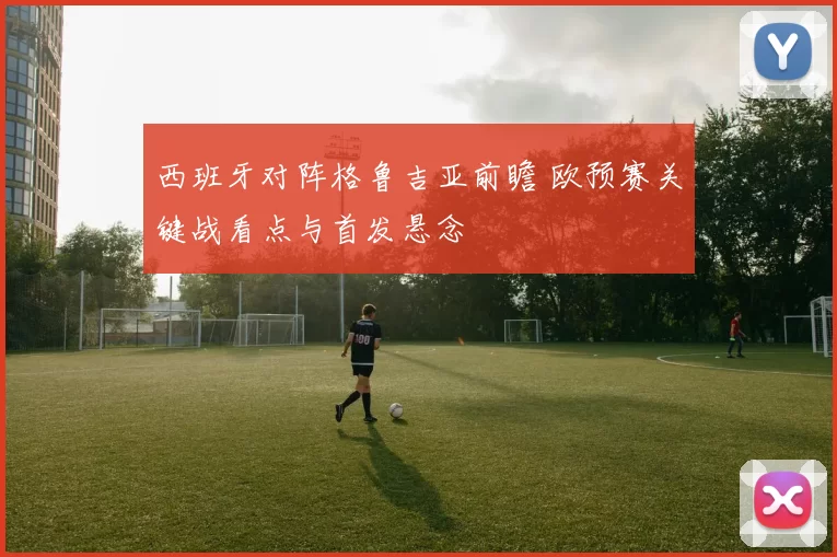 西班牙对阵格鲁吉亚前瞻 欧预赛关键战看点与首发悬念