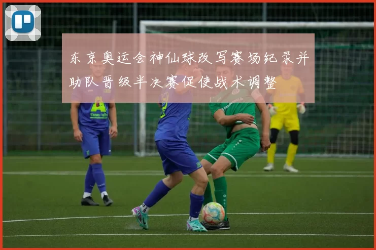 东京奥运会神仙球改写赛场纪录并助队晋级半决赛促使战术调整