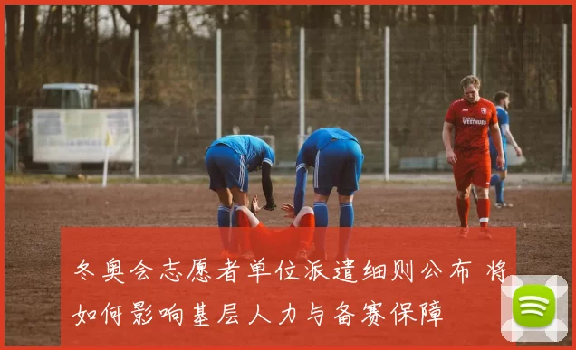 冬奥会志愿者单位派遣细则公布 将如何影响基层人力与备赛保障