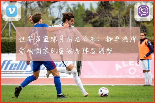 世界男篮球员排名公布：榜单洗牌影响国家队备战与阵容调整