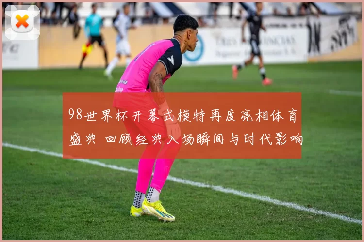 98世界杯开幕式模特再度亮相体育盛典 回顾经典入场瞬间与时代影响