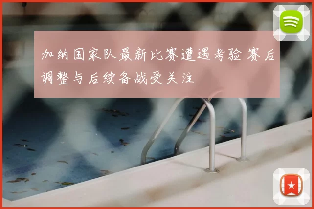 加纳国家队最新比赛遭遇考验 赛后调整与后续备战受关注