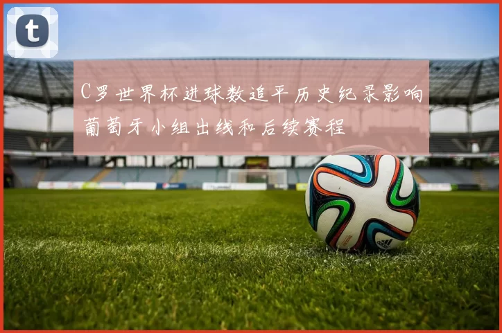 C罗世界杯进球数追平历史纪录影响葡萄牙小组出线和后续赛程