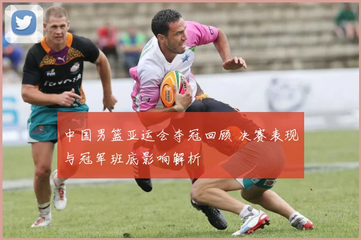 中国男篮亚运会夺冠回顾 决赛表现与冠军班底影响解析