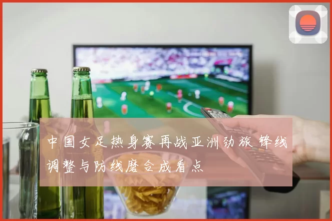 中国女足热身赛再战亚洲劲旅 锋线调整与防线磨合成看点