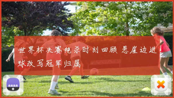 世界杯决赛绝杀时刻回顾 悬崖边进球改写冠军归属