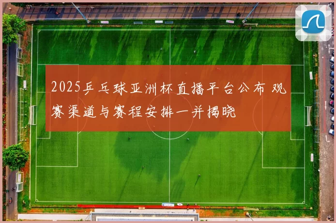 2025乒乓球亚洲杯直播平台公布 观赛渠道与赛程安排一并揭晓