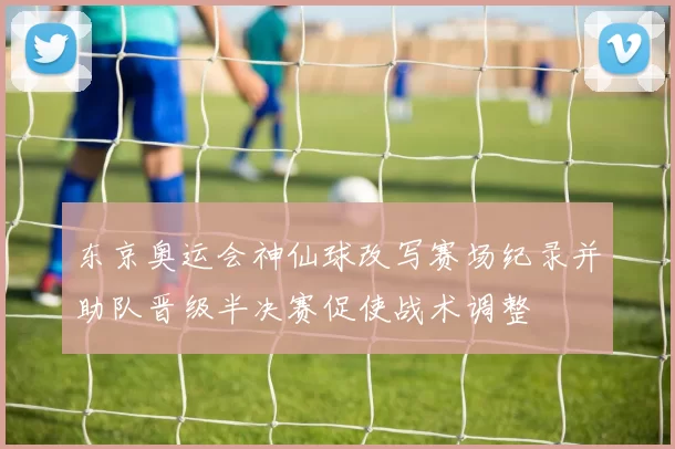 东京奥运会神仙球改写赛场纪录并助队晋级半决赛促使战术调整