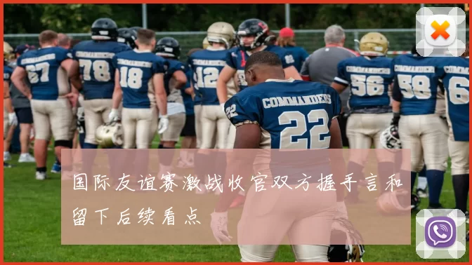 国际友谊赛激战收官双方握手言和留下后续看点