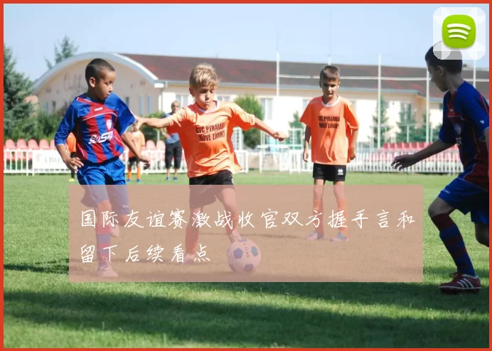 国际友谊赛激战收官双方握手言和留下后续看点