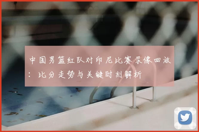 中国男篮红队对印尼比赛录像回放：比分走势与关键时刻解析