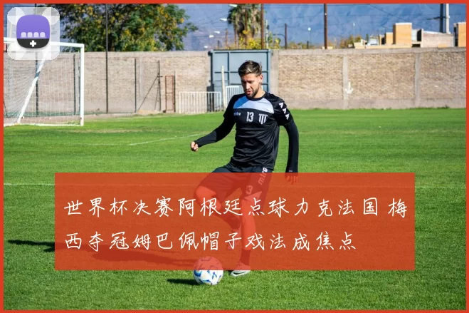 世界杯决赛阿根廷点球力克法国 梅西夺冠姆巴佩帽子戏法成焦点