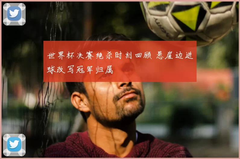 世界杯决赛绝杀时刻回顾 悬崖边进球改写冠军归属
