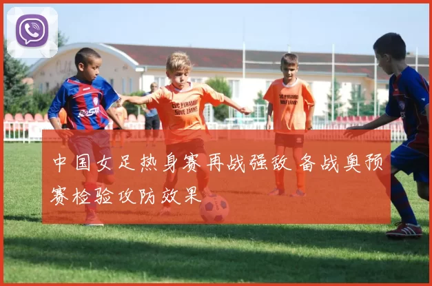中国女足热身赛再战强敌 备战奥预赛检验攻防效果